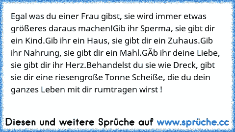 Egal was du einer Frau gibst, sie wird immer etwas größeres daraus machen!
Gib ihr Sperma, sie gibt dir ein Kind.
Gib ihr ein Haus, sie gibt dir ein Zuhaus.
Gib ihr Nahrung, sie gibt dir ein Mahl.
Gíb ihr deine Liebe, sie gibt dir ihr Herz.
Behandelst du sie wie Dreck, gibt sie dir eine riesengroße Tonne Scheiße, die du dein ganzes Leben mit dir rumtragen wirst !