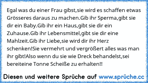 Egal was du einer Frau gibst,sie wird es schaffen etwas Grösseres daraus zu machen.Gib ihr Sperma,gibt sie dir ein Baby.Gib ihr ein Haus,gibt sie dir ein Zuhause.Gib ihr Lebensmittel,gibt sie dir eine Mahlzeit.Gib ihr Liebe,sie wird dir ihr Herz schenken!Sie vermehrt und vergrößert alles was man ihr gibt!Also wenn du sie wie Dreck behandelst,sei bereiteine Tonne Scheiße zu erhalten!!