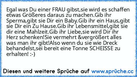 Egal was Du einer FRAU gibst,sie wird es schaffen etwas Größeres daraus zu machen.Gib ihr Sperma,gibt sie Dir ein Baby.Gib ihr ein Haus,gibt sie Dir ein Zu Hause.Gib ihr Lebensmittel,gibt sie dir eine Mahlzeit.Gib ihr Liebe,sie wird Dir ihr Herz schenken!Sie vermehrt &vergrößert alles was man ihr gibt!Also wenn du sie wie Dreck behandelst,sei bereit eine Tonne SCHEISSE zu erhalten! :-)