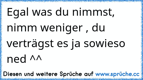 Egal was du nimmst, nimm weniger , du verträgst es ja sowieso ned ^^