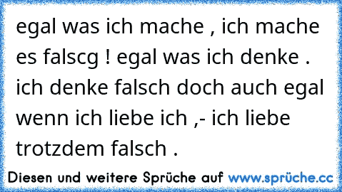 egal was ich mache , ich mache es falscg ! egal was ich denke . ich denke falsch doch auch egal wenn ich liebe ich ,- ich liebe trotzdem falsch .