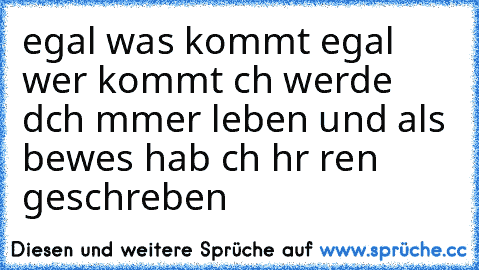 egal was kommt egal wer kommt ıch werde dıch ımmer lıeben und als beweıs hab ıch hır reın geschrıeben