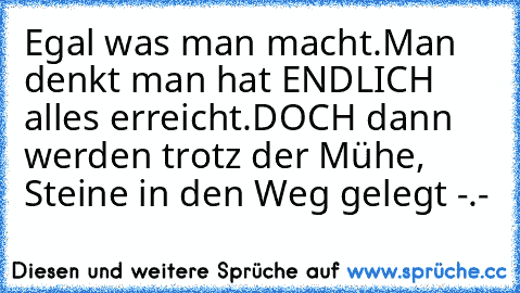 Egal was man macht.
Man denkt man hat ENDLICH alles erreicht.
DOCH dann werden trotz der Mühe, Steine in den Weg gelegt -.-