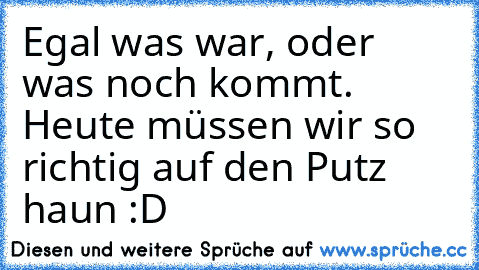 Egal was war, oder was noch kommt. Heute müssen wir so richtig auf den Putz haun :D