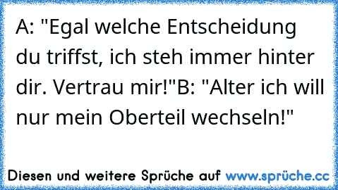 A: "Egal welche Entscheidung du triffst, ich steh immer hinter dir. Vertrau mir!"
B: "Alter ich will nur mein Oberteil wechseln!"