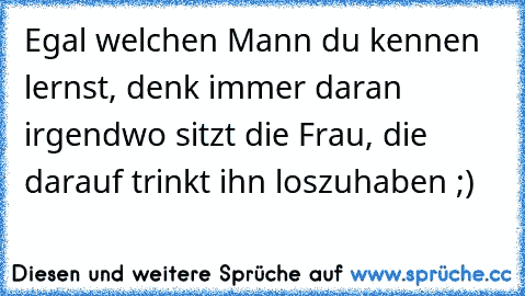 Egal welchen Mann du kennen lernst, denk immer daran irgendwo sitzt die Frau, die darauf trinkt ihn loszuhaben ;)