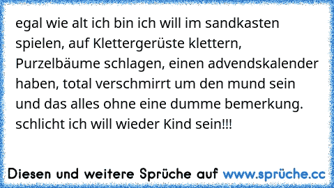 egal wie alt ich bin ich will im sandkasten  spielen, auf Klettergerüste klettern, Purzelbäume schlagen, einen advendskalender haben, total verschmirrt um den mund sein und das alles ohne eine dumme bemerkung. schlicht ich will wieder Kind sein!!!