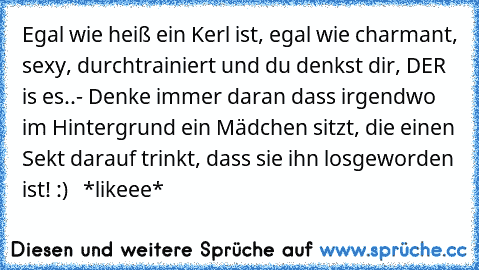 Egal wie heiß ein Kerl ist, egal wie charmant, sexy, durchtrainiert und du denkst dir, DER is es..
- Denke immer daran dass irgendwo im Hintergrund ein Mädchen sitzt, die einen Sekt darauf trinkt, dass sie ihn losgeworden ist! :)   *likeee*