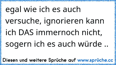 egal wie ich es auch versuche, ignorieren kann ich DAS immernoch nicht, sogern ich es auch würde ..