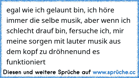 egal wie ich gelaunt bin, ich höre immer die selbe musik, aber wenn ich schlecht drauf bin, fersuche ich, mir meine sorgen mit lauter musik aus dem kopf zu dröhnen
und es funktioniert