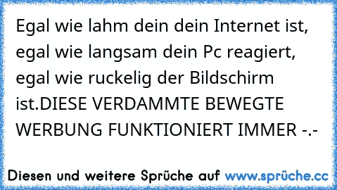 Egal wie lahm dein dein Internet ist, egal wie langsam dein Pc reagiert, egal wie ruckelig der Bildschirm ist.
DIESE VERDAMMTE BEWEGTE WERBUNG FUNKTIONIERT IMMER -.-