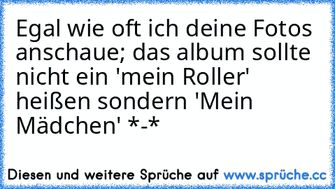 Egal wie oft ich deine Fotos anschaue; das album sollte nicht ein 'mein Roller' heißen sondern 'Mein Mädchen' *-*