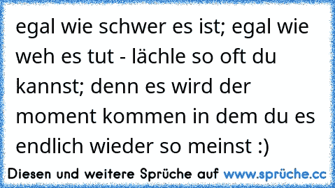 egal wie schwer es ist; egal wie weh es tut - lächle so oft du kannst; denn es wird der moment kommen in dem du es endlich wieder so meinst :)