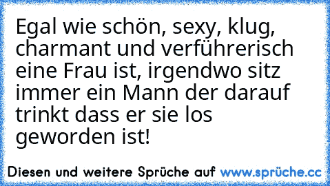 Egal wie schön, sexy, klug, charmant und verführerisch eine Frau ist, irgendwo sitz immer ein Mann der darauf trinkt dass er sie los geworden ist!