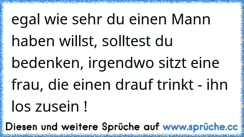 egal wie sehr du einen Mann haben willst, solltest du bedenken, irgendwo sitzt eine frau, die einen drauf trinkt - ihn los zusein !