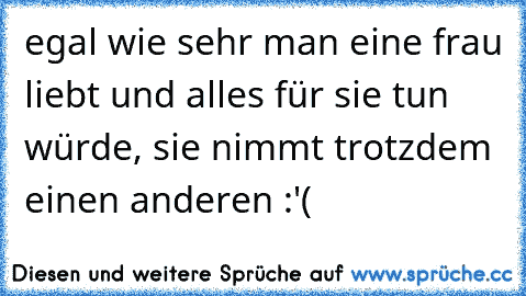 egal wie sehr man eine frau liebt und alles für sie tun würde, sie nimmt trotzdem einen anderen :'(