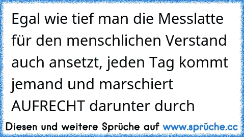 Egal wie tief man die Messlatte für den menschlichen Verstand auch ansetzt, jeden Tag kommt jemand und marschiert AUFRECHT darunter durch