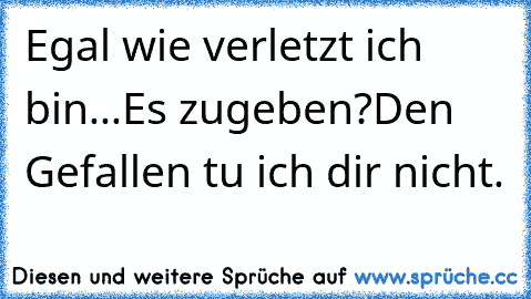 Egal wie verletzt ich bin...Es zugeben?Den Gefallen tu ich dir nicht.