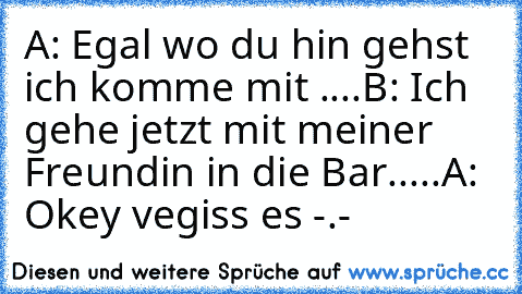 A: Egal wo du hin gehst ich komme mit ♥....
B: Ich gehe jetzt mit meiner Freundin in die Bar.....
A: Okey vegiss es -.-