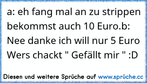 a: eh fang mal an zu strippen bekommst auch 10 Euro.
b: Nee danke ich will nur 5 Euro 
Wers chackt " Gefällt mir " :D ♥