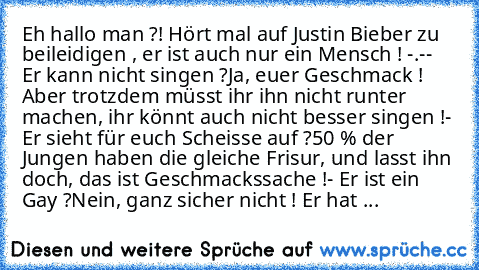 Eh hallo man ?! Hört mal auf Justin Bieber zu beileidigen , er ist auch nur ein Mensch ! -.-
- Er kann nicht singen ?
Ja, euer Geschmack ! Aber trotzdem müsst ihr ihn nicht runter machen, ihr könnt auch nicht besser singen !
- Er sieht für euch Scheisse auf ?
50 % der Jungen haben die gleiche Frisur, und lasst ihn doch, das ist Geschmackssache !
- Er ist ein Gay ?
Nein, ganz sicher nicht ! Er h...