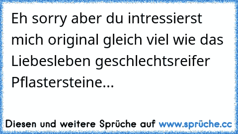 Eh sorry aber du intressierst mich original gleich viel wie das Liebesleben geschlechtsreifer Pflastersteine...