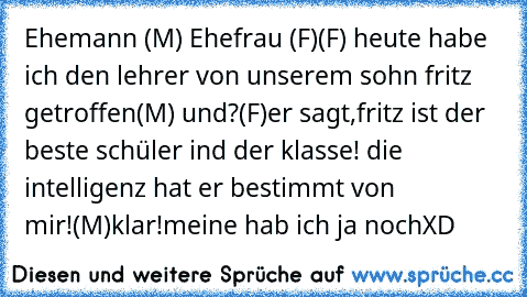 Ehemann (M) Ehefrau (F)
(F) heute habe ich den lehrer von unserem sohn fritz getroffen
(M) und?
(F)er sagt,fritz ist der beste schüler ind der klasse! die intelligenz hat er bestimmt von mir!
(M)klar!meine hab´ ich ja noch
XD