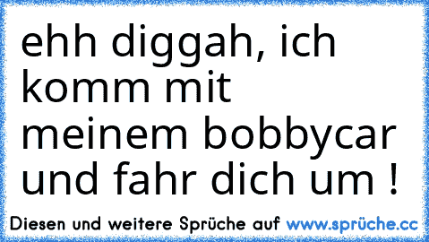 ehh diggah, ich komm mit meinem bobbycar und fahr dich um !