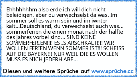 Ehhhhhhhm also erde ich will dich nicht beleidigen, aber du verwechselst da was. Im sommer soll es warm sein und im iwnter kalt...
Deutschland, du verwechselst auch was... sommerferien die einen monat nach der hälfte des jahres vorbei sind... SIND KEINE SOMMERFERIEN!!!! ES IS ARSCHKALT!!!! WIR WOLLEN FERIEN WENN SOMMER IST!!! SCHEISS AUF DIE BAYERN!!! NUR WEIL DIE ES WOLLEN MUSS ES NICH JEDERH ...