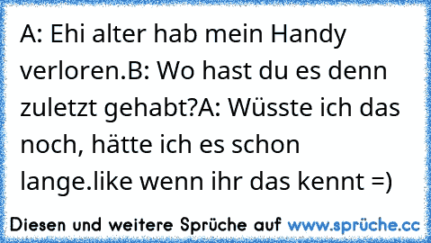 A: Ehi alter hab mein Handy verloren.
B: Wo hast du es denn zuletzt gehabt?
A: Wüsste ich das noch, hätte ich es schon lange.
like wenn ihr das kennt =)