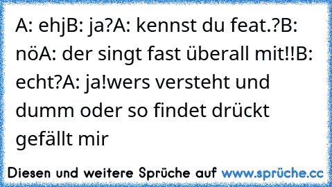 A: ehj
B: ja?
A: kennst du feat.?
B: nö
A: der singt fast überall mit!!
B: echt?
A: ja!
wers versteht und dumm oder so findet drückt gefällt mir ♥