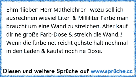 Ehm 'liieber' Herr Mathelehrer   wozu soll ich ausrechnen wieviel Liter  & Milliliter Farbe man braucht um eine Wand zu streichen. Alter kauf dir ne große Farb-Dose & streich die Wand..! Wenn die farbe net reicht gehste halt nochmal in den Laden & kaufst noch ne Dose.