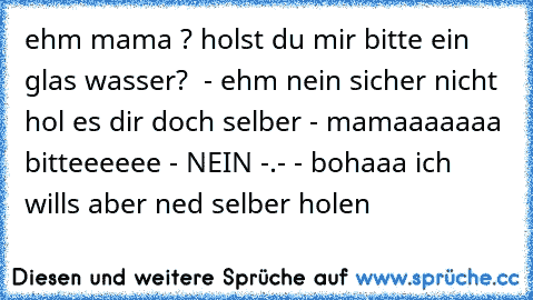 ehm mama ? holst du mir bitte ein glas wasser?  - ehm nein sicher nicht hol es dir doch selber - mamaaaaaaa bitteeeeee - NEIN -.- - bohaaa ich wills aber ned selber holen