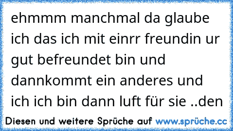 ehmmm manchmal da glaube ich das ich mit einrr freundin ur gut befreundet bin und dannkommt ein anderes und ich ich bin dann luft für sie ..den