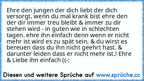 Ehre den jungen der dich liebt der dich versorgt, wenn du mal krank bist ehre den der dir immer treu bleibt & immer zu dir stehen wird - in guten wie in schlechten tagen. ehre ihn einfach denn wenn er nicht mehr ist wird es zu spät sein. & du wirst es bereuen dass du ihn nicht geehrt hast. & darunter leiden dass er nicht mehr ist.! Ehre & Liebe ihn einfach ((-: ♥ ♥ ♥