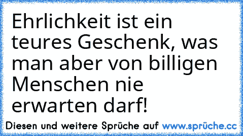 Ehrlichkeit ist ein teures Geschenk, was man aber von billigen Menschen nie erwarten darf!