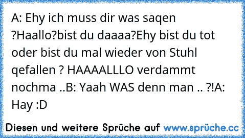 A: Ehy ich muss dir was saqen ?
Haallo?
bist du daaaa?
Ehy bist du tot oder bist du mal wieder von Stuhl qefallen ? HAAAALLLO verdammt nochma ..
B: Yaah WAS denn man .. ?!
A: Hay :D