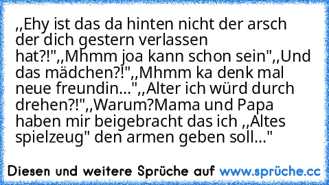 ,,Ehy ist das da hinten nicht der arsch der dich gestern verlassen hat?!"
,,Mhmm joa kann schon sein"
,,Und das mädchen´?!"
,,Mhmm ka denk mal neue freundin..."
,,Alter ich würd durch drehen?!"
,,Warum?Mama und Papa haben mir beigebracht das ich ,,Altes spielzeug" den armen geben soll..."