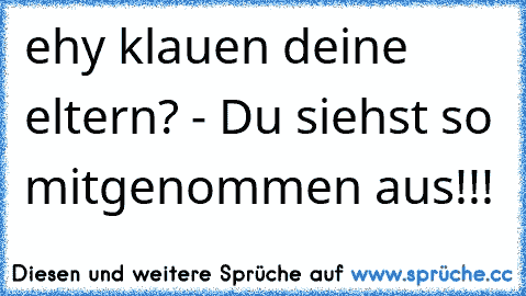 ehy klauen deine eltern? - Du siehst so mitgenommen aus!!!