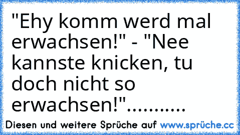 "Ehy komm werd mal erwachsen!" - "Nee kannste knicken, tu doch nicht so erwachsen!"...........