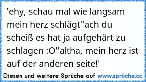 'ehy, schau mal wie langsam mein herz schlägt'
'ach du scheiß es hat ja aufgehärt zu schlagen :O'
'altha, mein herz ist auf der anderen seite!'