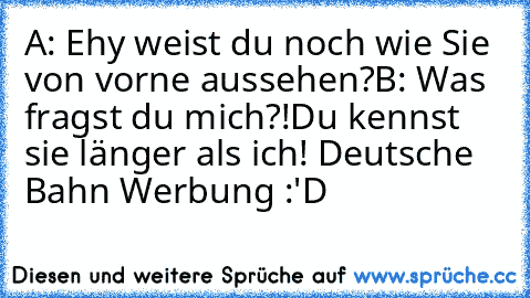 A: Ehy weist du noch wie Sie von vorne aussehen?
B: Was fragst du mich?!Du kennst sie länger als ich! 
Deutsche Bahn Werbung :'D