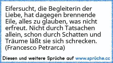 Eifersucht, die Begleiterin der Liebe, hat dagegen brennende Eile, alles zu glauben, was nicht erfreut. Nicht durch Tatsachen allein, schon durch Schatten und Träume läßt sie sich schrecken. (Francesco Petrarca)