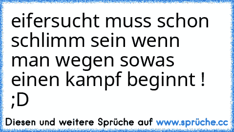 eifersucht muss schon schlimm sein wenn man wegen sowas einen kampf beginnt ! ;D