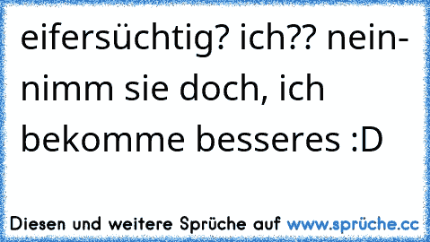 eifersüchtig? ich?? nein- nimm sie doch, ich bekomme besseres :D