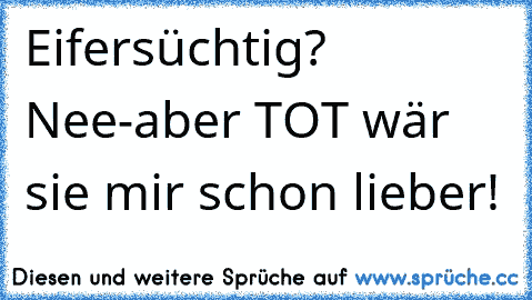 Eifersüchtig? Nee-aber TOT wär sie mir schon lieber!