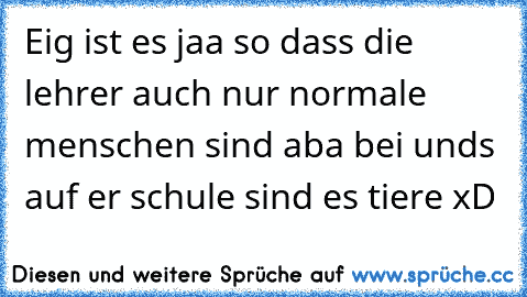 Eig ist es jaa so dass die lehrer auch nur normale menschen sind aba bei unds auf er schule sind es tiere xD