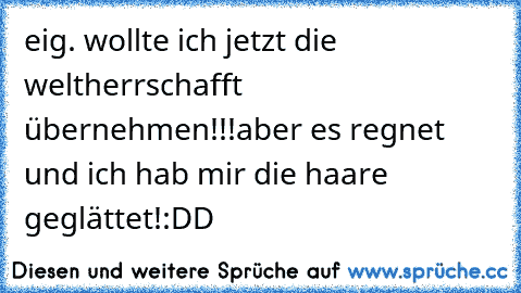 eig. wollte ich jetzt die weltherrschafft übernehmen!!!
aber es regnet und ich hab mir die haare geglättet!
:DD