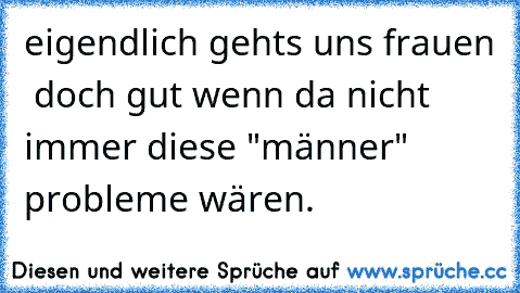 eigendlich gehts uns frauen  doch gut wenn da nicht immer diese "männer" probleme wären.