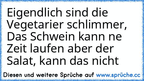 Eigendlich sind die Vegetarier schlimmer, Das Schwein kann ne Zeit laufen aber der Salat, kann das nicht